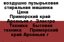 воздушно-пузырьковая стиральная машинка. › Цена ­ 8 000 - Приморский край, Арсеньев г. Электро-Техника » Бытовая техника   . Приморский край,Арсеньев г.